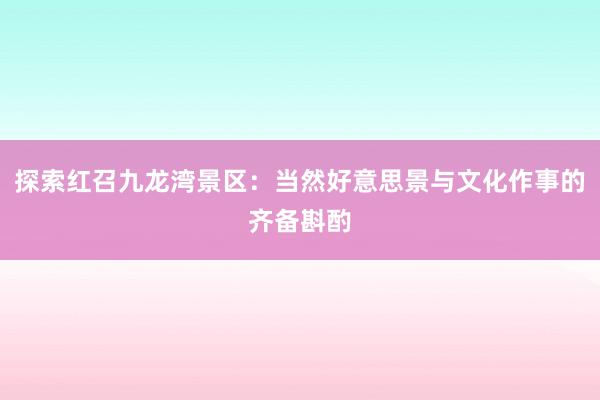 探索红召九龙湾景区：当然好意思景与文化作事的齐备斟酌