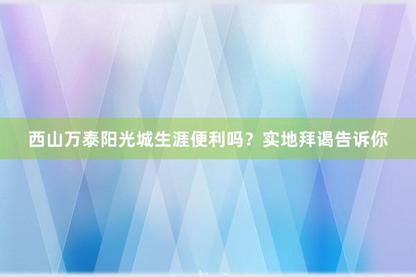 西山万泰阳光城生涯便利吗？实地拜谒告诉你